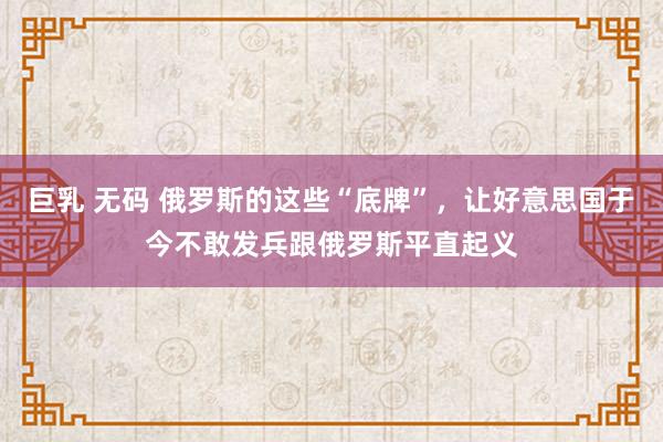 巨乳 无码 俄罗斯的这些“底牌”，让好意思国于今不敢发兵跟俄罗斯平直起义