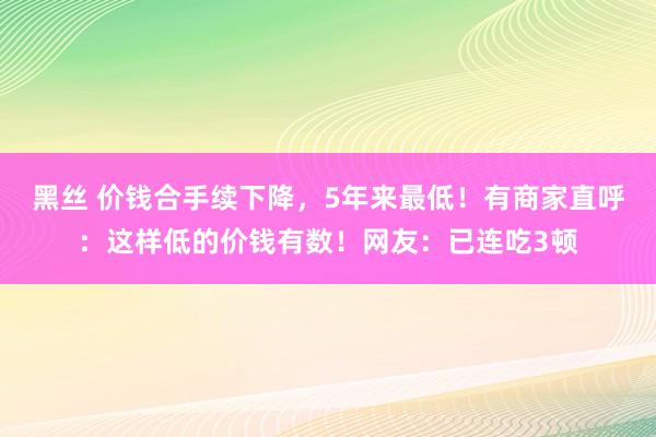 黑丝 价钱合手续下降，5年来最低！有商家直呼：这样低的价钱有数！网友：已连吃3顿