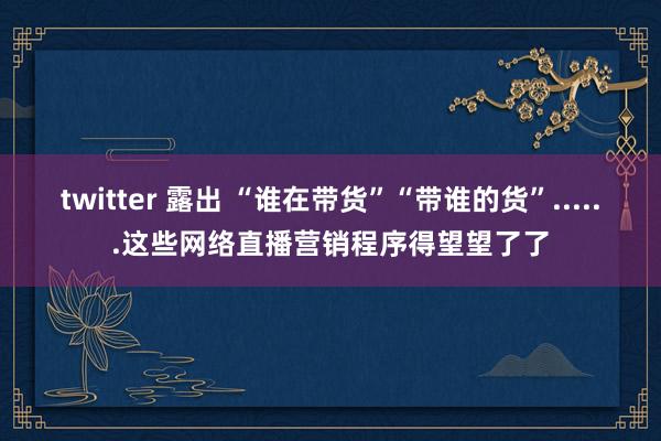 twitter 露出 “谁在带货”“带谁的货”......这些网络直播营销程序得望望了了