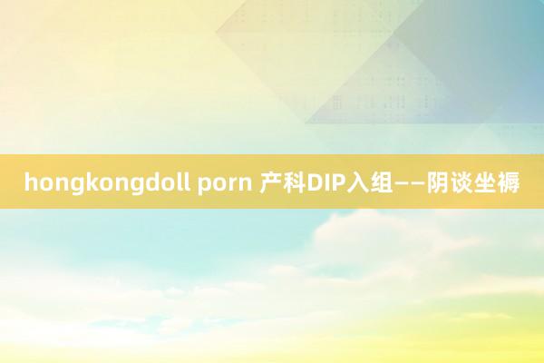 hongkongdoll porn 产科DIP入组——阴谈坐褥