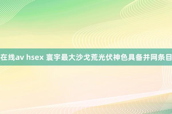 在线av hsex 寰宇最大沙戈荒光伏神色具备并网条目