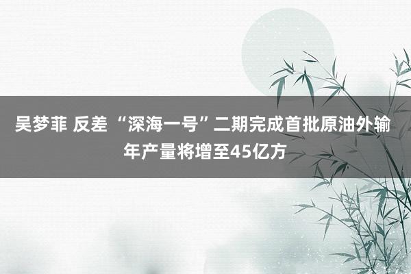 吴梦菲 反差 “深海一号”二期完成首批原油外输 年产量将增至45亿方