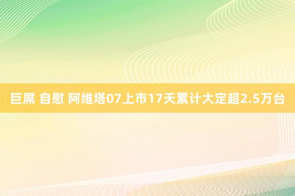 巨屌 自慰 阿维塔07上市17天累计大定超2.5万台