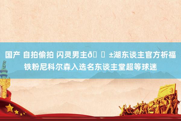 国产 自拍偷拍 闪灵男主😱湖东谈主官方祈福铁粉尼科尔森入选名东谈主堂超等球迷