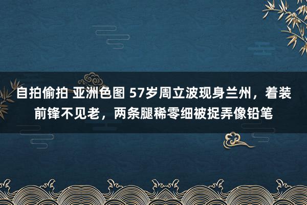 自拍偷拍 亚洲色图 57岁周立波现身兰州，着装前锋不见老，两条腿稀零细被捉弄像铅笔