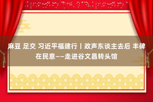 麻豆 足交 习近平福建行丨政声东谈主去后 丰碑在民意——走进谷文昌转头馆