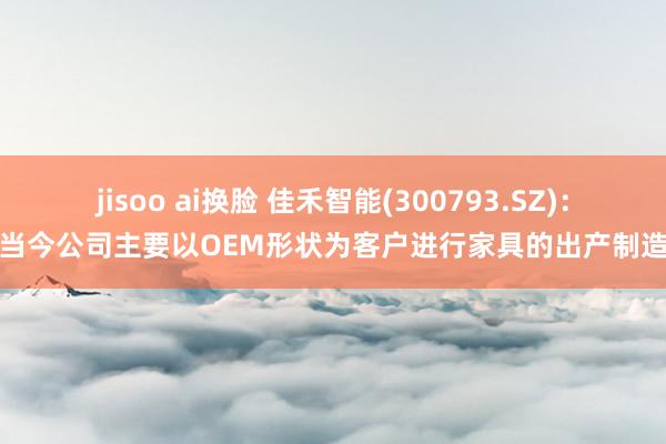 jisoo ai换脸 佳禾智能(300793.SZ)：当今公司主要以OEM形状为客户进行家具的出产制造