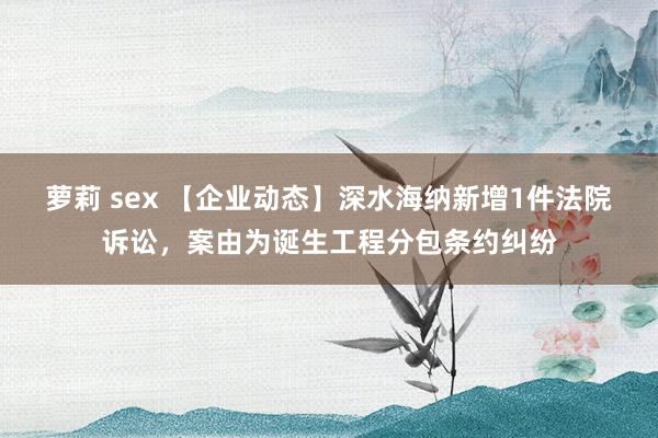 萝莉 sex 【企业动态】深水海纳新增1件法院诉讼，案由为诞生工程分包条约纠纷