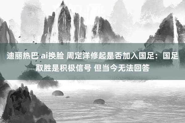 迪丽热巴 ai换脸 周定洋修起是否加入国足：国足取胜是积极信号 但当今无法回答