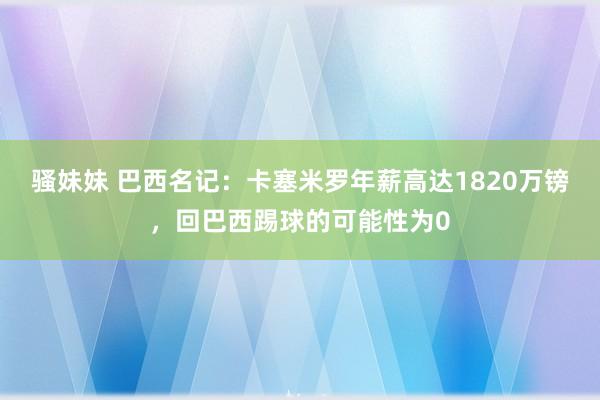 骚妹妹 巴西名记：卡塞米罗年薪高达1820万镑，回巴西踢球的可能性为0