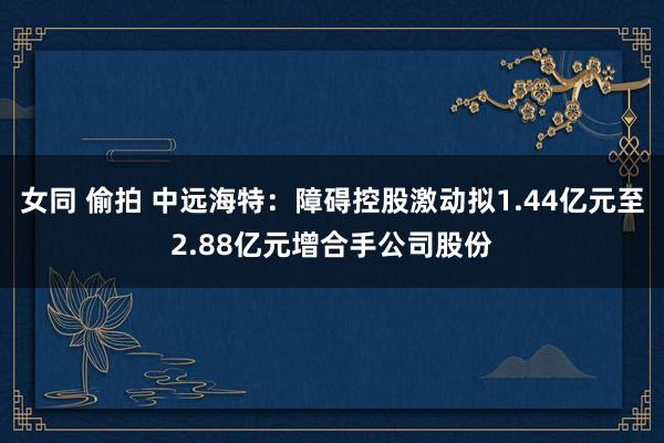 女同 偷拍 中远海特：障碍控股激动拟1.44亿元至2.88亿元增合手公司股份