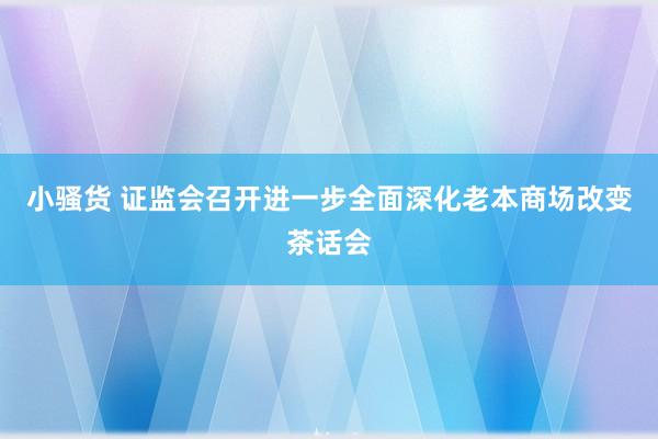 小骚货 证监会召开进一步全面深化老本商场改变茶话会