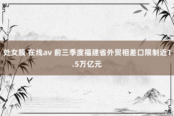 处女膜 在线av 前三季度福建省外贸相差口限制近1.5万亿元