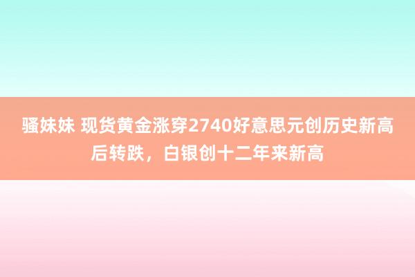 骚妹妹 现货黄金涨穿2740好意思元创历史新高后转跌，白银创十二年来新高