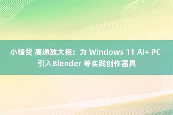 小骚货 高通放大招：为 Windows 11 AI+ PC 引入Blender 等实践创作器具