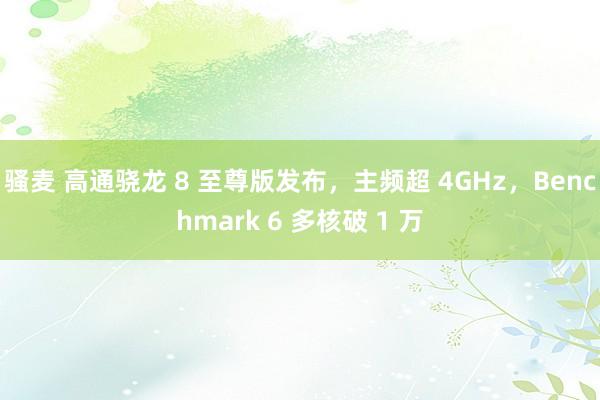 骚麦 高通骁龙 8 至尊版发布，主频超 4GHz，Benchmark 6 多核破 1 万