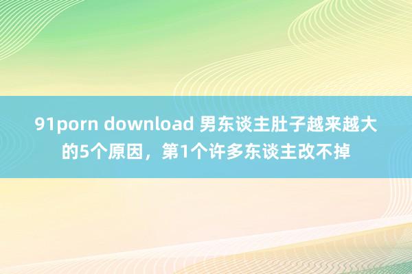 91porn download 男东谈主肚子越来越大的5个原因，第1个许多东谈主改不掉