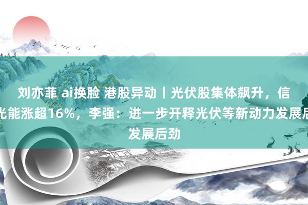 刘亦菲 ai换脸 港股异动丨光伏股集体飙升，信义光能涨超16%，李强：进一步开释光伏等新动力发展后劲