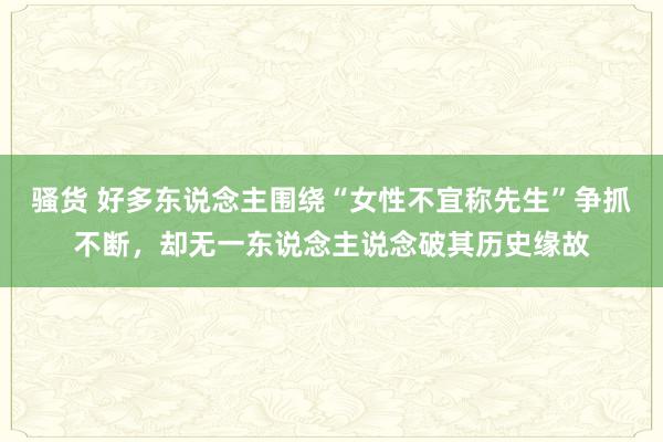 骚货 好多东说念主围绕“女性不宜称先生”争抓不断，却无一东说念主说念破其历史缘故