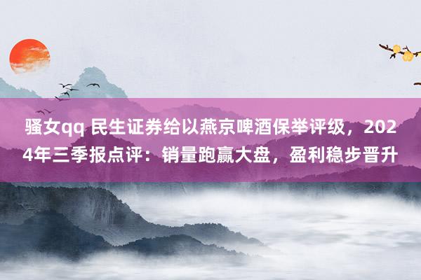 骚女qq 民生证券给以燕京啤酒保举评级，2024年三季报点评：销量跑赢大盘，盈利稳步晋升