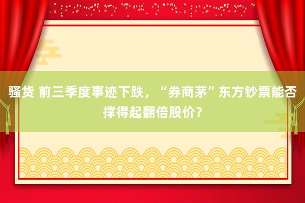 骚货 前三季度事迹下跌，“券商茅”东方钞票能否撑得起翻倍股价？