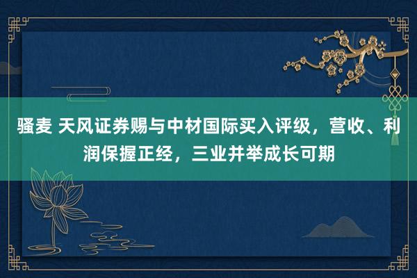 骚麦 天风证券赐与中材国际买入评级，营收、利润保握正经，三业并举成长可期