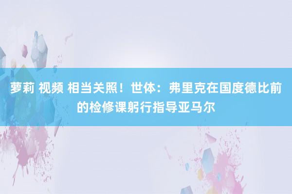 萝莉 视频 相当关照！世体：弗里克在国度德比前的检修课躬行指导亚马尔