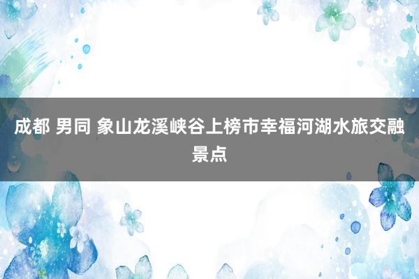 成都 男同 象山龙溪峡谷上榜市幸福河湖水旅交融景点