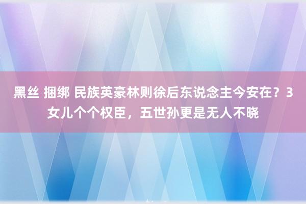 黑丝 捆绑 民族英豪林则徐后东说念主今安在？3女儿个个权臣，五世孙更是无人不晓