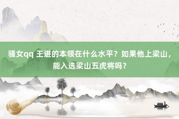 骚女qq 王进的本领在什么水平？如果他上梁山，能入选梁山五虎将吗？