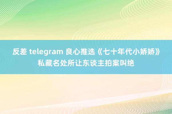 反差 telegram 良心推选《七十年代小娇娇》私藏名处所让东谈主拍案叫绝