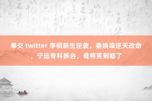 拳交 twitter 李桐新生逆袭，姜焕璋逆天改命，宁远专科拆台，谁将笑到临了