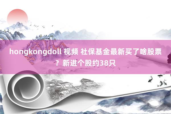 hongkongdoll 视频 社保基金最新买了啥股票？新进个股约38只