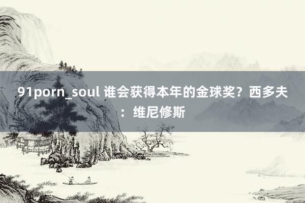 91porn_soul 谁会获得本年的金球奖？西多夫：维尼修斯