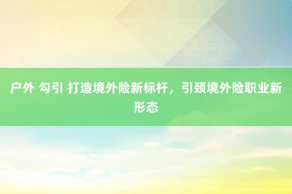 户外 勾引 打造境外险新标杆，引颈境外险职业新形态