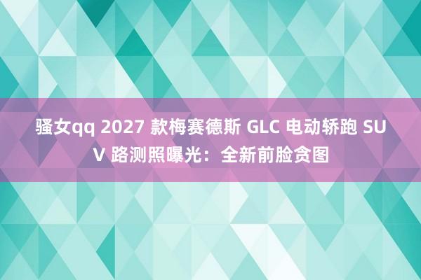 骚女qq 2027 款梅赛德斯 GLC 电动轿跑 SUV 路测照曝光：全新前脸贪图