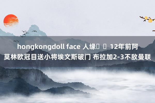 hongkongdoll face 人缘⌛️12年前阿莫林欧冠目送小将埃文斯破门 布拉加2-3不敌曼联