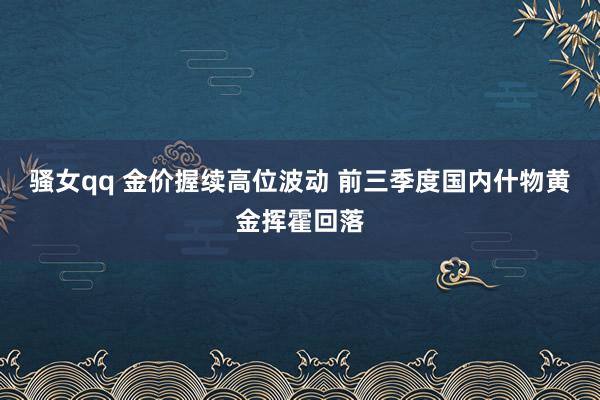 骚女qq 金价握续高位波动 前三季度国内什物黄金挥霍回落