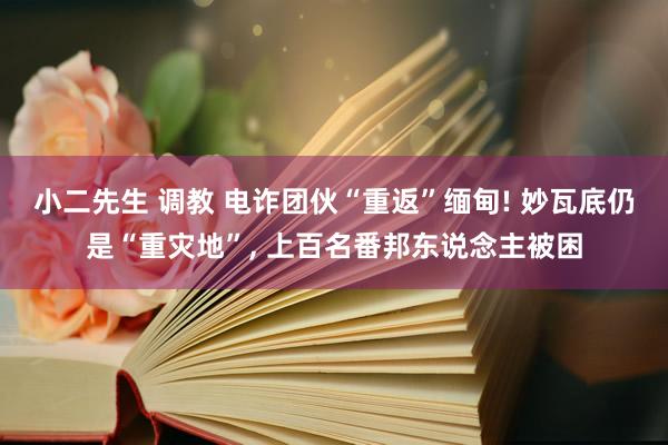 小二先生 调教 电诈团伙“重返”缅甸! 妙瓦底仍是“重灾地”， 上百名番邦东说念主被困