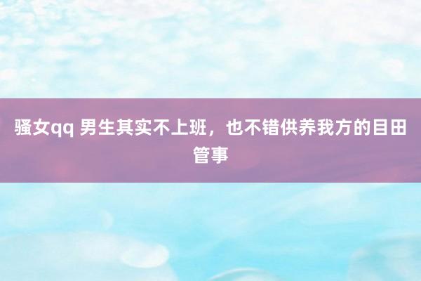 骚女qq 男生其实不上班，也不错供养我方的目田管事