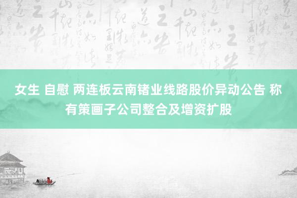 女生 自慰 两连板云南锗业线路股价异动公告 称有策画子公司整合及增资扩股