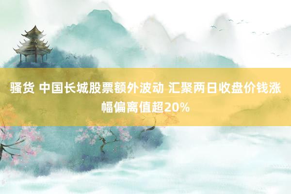 骚货 中国长城股票额外波动 汇聚两日收盘价钱涨幅偏离值超20%