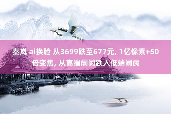 秦岚 ai换脸 从3699跌至677元， 1亿像素+50倍变焦， 从高端阛阓跌入低端阛阓