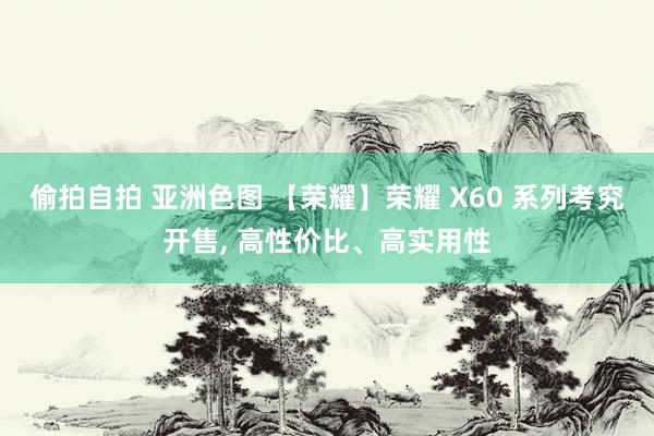 偷拍自拍 亚洲色图 【荣耀】荣耀 X60 系列考究开售， 高性价比、高实用性