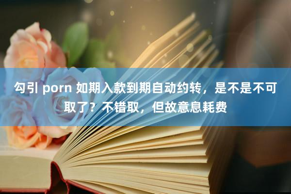 勾引 porn 如期入款到期自动约转，是不是不可取了？不错取，但故意息耗费