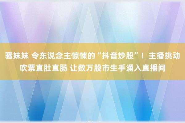 骚妹妹 令东说念主惊悚的“抖音炒股”！主播挑动吹票直肚直肠 让数万股市生手涌入直播间