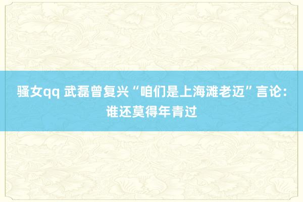 骚女qq 武磊曾复兴“咱们是上海滩老迈”言论：谁还莫得年青过