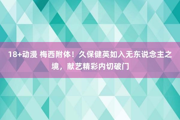 18+动漫 梅西附体！久保健英如入无东说念主之境，献艺精彩内切破门