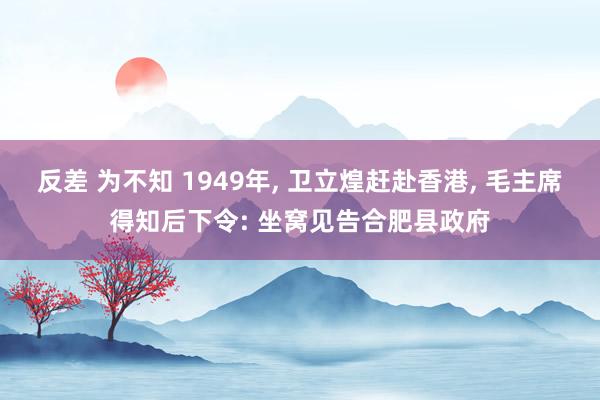 反差 为不知 1949年， 卫立煌赶赴香港， 毛主席得知后下令: 坐窝见告合肥县政府