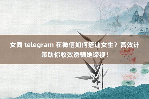 女同 telegram 在微信如何搭讪女生？高效计策助你收效诱骗她谛视！